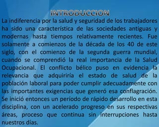 La indiferencia por la salud y seguridad de los trabajadores
ha sido una característica de las sociedades antiguas y
modernas hasta tiempos relativamente recientes. Fue
solamente a comienzos de la década de los 40 de este
siglo, con el comienzo de la segunda guerra mundial,
cuando se comprendió la real importancia de la Salud
Ocupacional. El conflicto bélico puso en evidencia la
relevancia que adquiriría el estado de salud de la
población laboral para poder cumplir adecuadamente con
las importantes exigencias que generó esa conflagración.
Se inició entonces un período de rápido desarrollo en esta
disciplina, con un acelerado progreso en sus respectivas
áreas, proceso que continua sin interrupciones hasta
nuestros días.
 