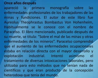 Once años después
apareció la primera monografía sobre las
enfermedades profesionales de los trabajadores de las
minas y fundiciones. El autor de este libro fue
Aureolus Theophrastus Bombastus Von Hohenheim,
Habitualmente se le conoce con el nombre de
Paracelso. El libro mencionado, publicado después de
su muerte, se titula: “Sobre el mal de las minas y otras
enfermedades de los mineros”. Paracelso comprendió
que el aumento de las enfermedades ocupacionales
estaba en relación directa con el mayor desarrollo y
explotación industrial. Intentó asimismo el
tratamiento de diversas intoxicaciones laborales, pero
utilizaba para esto métodos que no tenían nada de
científicos y que eran producto de la concepción
heterodoxa que tenía del mundo.
 