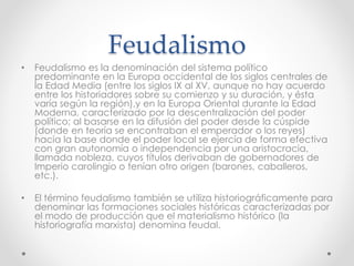 Feudalismo
• Feudalismo es la denominación del sistema político
predominante en la Europa occidental de los siglos centrales de
la Edad Media (entre los siglos IX al XV, aunque no hay acuerdo
entre los historiadores sobre su comienzo y su duración, y ésta
varía según la región),y en la Europa Oriental durante la Edad
Moderna, caracterizado por la descentralización del poder
político; al basarse en la difusión del poder desde la cúspide
(donde en teoría se encontraban el emperador o los reyes)
hacia la base donde el poder local se ejercía de forma efectiva
con gran autonomía o independencia por una aristocracia,
llamada nobleza, cuyos títulos derivaban de gobernadores de
Imperio carolingio o tenían otro origen (barones, caballeros,
etc.).
• El término feudalismo también se utiliza historiográficamente para
denominar las formaciones sociales históricas caracterizadas por
el modo de producción que el materialismo histórico (la
historiografía marxista) denomina feudal.
 