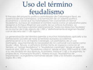 Uso del término
feudalismoEl fracaso del proyecto político centralizador de Carlomagno llevó, en
ausencia de ese contrapeso, a la formación de un sistema político,
económico y social que los historiadores han convenido en llamar
feudalismo, aunque en realidad el nombre nació como un peyorativo para
designar el Antiguo Régimen por parte de sus críticos ilustrados. La
Revolución francesa suprimió solemnemente "todos los derechos feudales"
en la noche del 4 de agosto de 1789 y "definitivamente el régimen feudal",
con el decreto del 11 de agosto.
La generalización del término permite a muchos historiadores aplicarlo a las
formaciones sociales de todo el territorio europeo occidental,
pertenecieran o no al Imperio Carolingio. Los partidarios de un uso
restringido, argumentando la necesidad de no confundir conceptos como
feudo, villae, tenure, o señorío lo limitan tanto en espacio como en el
tiempo: un "primer feudalismo" o "feudalismo carolingio" desde el siglo VIII
hasta el año 1000 y un "feudalismo clásico" desde el año 1000 hasta el 1240,
a su vez dividido en dos épocas, la primera, hasta el 1160; y la segunda, la
propia de la "monarquía feudal"). Habría incluso "feudalismos de
importación": la Inglaterra normanda desde 1066 y los Estados cruzados
(siglos XII y XIII).
 