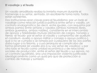 El vasallaje y el feudo
Un vasallo arrodillado realiza la inmixtio manum durante el
homenaje a su señor, sentado. Un escribiente toma nota. Todos
están sonrientes.
Dos instituciones eran claves para el feudalismo: por un lado el
vasallaje como relación jurídico-política entre señor y vasallo, un
contrato sinalagmático (es decir, entre iguales, con requisitos por
ambas partes) entre señores y vasallos (ambos hombres libres,
ambos guerreros, ambos nobles), consistente en el intercambio
de apoyos y fidelidades mutuas (dotación de cargos, honores y
tierras -el feudo- por el señor al vasallo y compromiso de auxilium
et consilium -auxilio o apoyo militar y consejo o apoyo político-),
que si no se cumplía o se rompía por cualquiera de las dos partes
daba lugar a la felonía, y cuya jerarquía se complicaba de
forma piramidal (el vasallo era a su vez señor de vasallos); y por
otro lado el feudo como unidad económica y de relaciones
sociales de producción, entre el señor del feudo y sus siervos, no
un contrato igualitario, sino una imposición violenta justificada
ideológicamente como un quid pro quo de protección a
cambio de trabajo y sumisión.
 