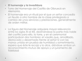 • El homenaje y la investidura
• Torre del Homenaje del Castillo de Olbrueck en
Alemania.
• El homenaje era un ritual por el que un señor concedía
un feudo a otro hombre de la clase privilegiada a
cambio de unos servicios y prestaciones, generalmente
de orden militar.
• La figura del Homenaje adquiere mayor relevancia
entre los siglos XI al XIII, destinándose la parte más noble
del castillo para ello, la torre, y en el ceremonial
participaban dos hombres: el vasallo que, arrodillado,
destocado y desarmado frente al señor12 con las
manos unidas en prueba de humildad y sometimiento,
espera que éste le recoja y lo alce, dándose ambos un
reconocimiento mutuo de apoyo y un juramento de
fidelidad
 