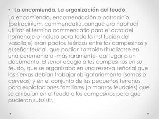 • La encomienda. La organización del feudo
La encomienda, encomendación o patrocinio
(patrocinium, commendatio, aunque era habitual
utilizar el término commendatio para el acto del
homenaje o incluso para toda la institución del
vasallaje) eran pactos teóricos entre los campesinos y
el señor feudal, que podían también ritualizarse en
una ceremonia o -más raramente- dar lugar a un
documento. El señor acogía a los campesinos en su
feudo, que se organizaba en una reserva señorial que
los siervos debían trabajar obligatoriamente (sernas o
corveas) y en el conjunto de las pequeños terrenos
para explotaciones familiares (o mansos feudales) que
se atribuían en el feudo a los campesinos para que
pudieran subsistir.
 