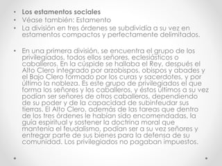 • Los estamentos sociales
• Véase también: Estamento
• La división en tres órdenes se subdividía a su vez en
estamentos compactos y perfectamente delimitados.
• En una primera división, se encuentra el grupo de los
privilegiados, todos ellos señores, eclesiásticos o
caballeros. En la cúspide se hallaba el Rey, después el
Alto Clero integrado por arzobispos, obispos y abades y
el Bajo Clero formado por los curas y sacerdotes, y por
último la nobleza. Es este grupo de privilegiados el que
forma los señores y los caballeros, y éstos últimos a su vez
podían ser señores de otros caballeros, dependiendo
de su poder y de la capacidad de subinfeudar sus
tierras. El Alto Clero, además de las tareas que dentro
de los tres órdenes le habían sido encomendadas, la
guía espiritual y sostener la doctrina moral que
mantenía el feudalismo, podían ser a su vez señores y
entregar parte de sus bienes para la defensa de su
comunidad. Los privilegiados no pagaban impuestos.
 