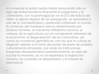 Al comenzar la edad media había transcurrido sólo un
siglo del enfrentamiento final entre el paganismo y el
cristianismo, con la promulgación en el 313 del edicto de
Milán, la iglesia dejaba de ser perseguida, se aprestaba a
salir de la clandestinidad y pretendía cristianizar al mundo.
El comienzo del medioevo estuvo determinado por
diversos factores: el creciente militarismo romano, el
colapso de la agricultura con el consiguiente deterioro de
la economía, la degeneración de las costumbres, así
como las invasiones germánicas, con las que la cultura se
degradó debido a la toma del poder de parte de pueblos
culturalmente atrasados, por ende las instituciones
imperiales desaparecieron paulatinamente, se dejó de
acuñar la moneda, ya no se respetaba la legislación
romana, las ciudades se despoblaron y el imperio se
desmoronó.
 