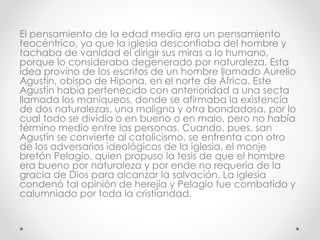 El pensamiento de la edad media era un pensamiento
teocéntrico, ya que la iglesia desconfiaba del hombre y
tachaba de vanidad el dirigir sus miras a lo humano,
porque lo consideraba degenerado por naturaleza. Esta
idea provino de los escritos de un hombre llamado Aurelio
Agustín, obispo de Hipona, en el norte de África. Este
Agustín había pertenecido con anterioridad a una secta
llamada los maniqueos, donde se afirmaba la existencia
de dos naturalezas, una maligna y otra bondadosa, por lo
cual todo se dividía o en bueno o en malo, pero no había
término medio entre las personas. Cuando, pues, san
Agustín se convierte al catolicismo, se enfrenta con otro
de los adversarios ideológicos de la iglesia, el monje
bretón Pelagio, quien propuso la tesis de que el hombre
era bueno por naturaleza y por ende no requería de la
gracia de Dios para alcanzar la salvación. La iglesia
condenó tal opinión de herejía y Pelagio fue combatido y
calumniado por toda la cristiandad.
 