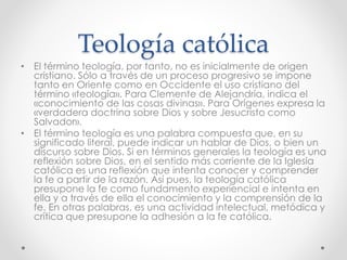 Teología católica
• El término teología, por tanto, no es inicialmente de origen
cristiano. Sólo a través de un proceso progresivo se impone
tanto en Oriente como en Occidente el uso cristiano del
término «teología». Para Clemente de Alejandría, indica el
«conocimiento de las cosas divinas». Para Orígenes expresa la
«verdadera doctrina sobre Dios y sobre Jesucristo como
Salvador».
• El término teología es una palabra compuesta que, en su
significado literal, puede indicar un hablar de Dios, o bien un
discurso sobre Dios. Si en términos generales la teología es una
reflexión sobre Dios, en el sentido más corriente de la Iglesia
católica es una reflexión que intenta conocer y comprender
la fe a partir de la razón. Así pues, la teología católica
presupone la fe como fundamento experiencial e intenta en
ella y a través de ella el conocimiento y la comprensión de la
fe. En otras palabras, es una actividad intelectual, metódica y
crítica que presupone la adhesión a la fe católica.
 