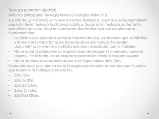 Teología protestante[editar]
Artículos principales: Teología liberal y Teología dialéctica.
A partir de Lutero inició un nuevo recorrido teológico, separado e independiente
respecto de la teología tradicional católica. Surge así la teología protestante,
que difiere de la católica en cuestiones doctrinales que son consideradas
fundamentales:
• La Biblia es considerada como la Palabra de Dios, de manera que es infalible
y el texto más importante de todos los libros del mundo. No existen
documentos diferentes a la Biblia que sean aceptados como infalibles.
• No se acepta adoración a ninguna clase de imagen ni a persona humana
alguna. Por lo tanto, no se acepta la postración frente a imagen alguna.
• No se reconoce como intercesora a la Virgen María ante Dios.
Cabe destacar que, dentro de la Teología prostestante se destaca por 5 puntos
que resumen la Teología o creencias:
• Sola Fide
• Sola Gratia
• Sola Scriptura
• Solus Christus
• Soli Deo Gloria
 
