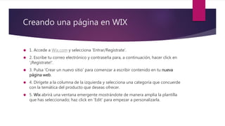 Creando una página en WIX
 1. Accede a Wix.com y selecciona 'Entrar/Regístrate'.
 2. Escribe tu correo electrónico y contraseña para, a continuación, hacer click en
'¡Regístrate!'.
 3. Pulsa 'Crear un nuevo sitio' para comenzar a escribir contenido en tu nueva
página web.
 4. Dirígete a la columna de la izquierda y selecciona una categoría que concuerde
con la temática del producto que deseas ofrecer.
 5. Wix abrirá una ventana emergente mostrándote de manera amplia la plantilla
que has seleccionado; haz click en 'Edit' para empezar a personalizarla.
 