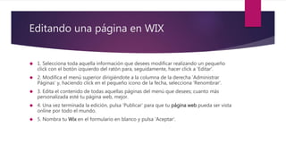 Editando una página en WIX
 1. Selecciona toda aquella información que desees modificar realizando un pequeño
click con el botón izquierdo del ratón para, seguidamente, hacer click a 'Editar'.
 2. Modifica el menú superior dirigiéndote a la columna de la derecha 'Administrar
Páginas' y, haciendo click en el pequeño icono de la fecha, selecciona 'Renombrar'.
 3. Edita el contenido de todas aquellas páginas del menú que desees; cuanto más
personalizada esté tu página web, mejor.
 4. Una vez terminada la edición, pulsa 'Publicar' para que tu página web pueda ser vista
online por todo el mundo.
 5. Nombra tu Wix en el formulario en blanco y pulsa 'Aceptar'.
 