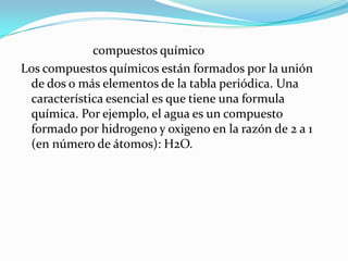 compuestos químico
Los compuestos químicos están formados por la unión
 de dos o más elementos de la tabla periódica. Una
 característica esencial es que tiene una formula
 química. Por ejemplo, el agua es un compuesto
 formado por hidrogeno y oxigeno en la razón de 2 a 1
 (en número de átomos): H2O.
 