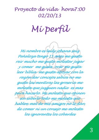 Proyecto de vida hora7:00
         02/20/13


        Mi perfil

   Mi nombre es leidy johana saiz
 Peñaloza tengo 15 años me gusta
reír mucho me gusta molestar jugar
 y comer me gusta orar me gusta
 leer biblia me gusta apoyar con la
   razón dar concejos sabios no me
 gusta las mentiras las grosería me
 molesta que juzguen nadie es mas
pará hacerlo. Me molesta que opinen
  sin saberlo todo me molesta que
hablen mal de mis amigos no le dan
 de comer ni un consejo me molesta
     los ignorantes los cobardes



                                      3
 