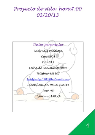 Proyecto de vida hora7:00
         02/20/13




       Datos personales
        Leidy saiz Peñaloza

             Curso:903

             Edad:15

     Fecha de nacimiento:1998

         Teléfono:488607

    Leidysaiz_0503@hotmail.com

    Identificación: 98021462314

              Peso: 48

          Estatura: 150 =)




                                  4
 