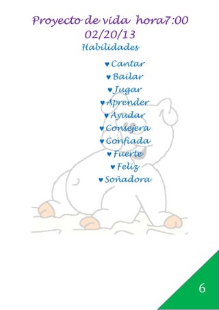 Proyecto de vida hora7:00
         02/20/13
       Habilidades

           ♥ Cantar
           ♥ Bailar
            ♥ Jugar
          ♥ Aprender
           ♥ Ayudar
          ♥ Consejera
          ♥ Confiada
           ♥ Fuerte
            ♥ Feliz
          ♥ Soñadora




                            6
 