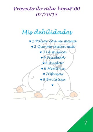 Proyecto de vida hora7:00
         02/20/13



   Mis debilidades
     ♥ 1 Paliar con mi mama
      ♥ 2 Que me traten mal
          ♥ 3 La música
          ♥ 4 Facebook
           ♥ 5 Ayudar
          ♥ 6 Mentiras
           ♥ 7Ofensas
          ♥ 8 Envidiosa
               ♥




                              7
 