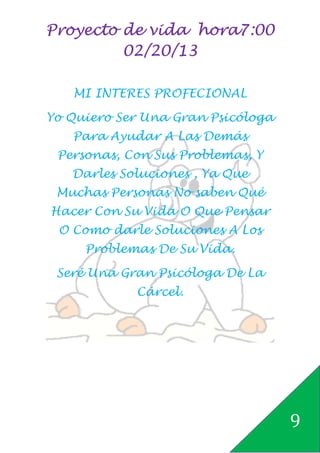 Proyecto de vida hora7:00
         02/20/13

   MI INTERES PROFECIONAL

Yo Quiero Ser Una Gran Psicóloga
   Para Ayudar A Las Demás
 Personas, Con Sus Problemas, Y
   Darles Soluciones , Ya Que
 Muchas Personas No saben Qué
Hacer Con Su Vida O Que Pensar
 O Como darle Soluciones A Los
     Problemas De Su Vida.

 Seré Una Gran Psicóloga De La
            Cárcel.




                                   9
 