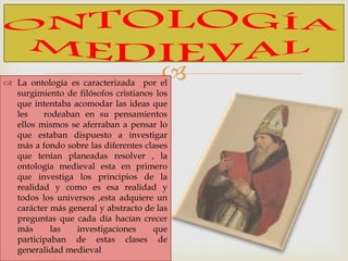  La ontología es caracterizada por el
surgimiento de filósofos cristianos los
que intentaba acomodar las ideas que
les rodeaban en su pensamientos
ellos mismos se aferraban a pensar lo
que estaban dispuesto a investigar
más a fondo sobre las diferentes clases
que tenían planeadas resolver , la
ontología medieval esta en primero
que investiga los principios de la
realidad y como es esa realidad y
todos los universos ,esta adquiere un
carácter más general y abstracto de las
preguntas que cada día hacían crecer
más las investigaciones que
participaban de estas clases de
generalidad medieval
 