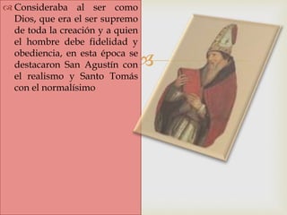 
 Consideraba al ser como
Dios, que era el ser supremo
de toda la creación y a quien
el hombre debe fidelidad y
obediencia, en esta época se
destacaron San Agustín con
el realismo y Santo Tomás
con el normalísimo
 