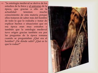 
 “la ontología medieval se deriva de los
estudios de la física y el universo de la
época, que gracias a ello en la
actualidad tenemos mucho
conocimiento de esta materia porque
ellos trataron de saber más del hombre
de todo lo que lo rodeaba y tratar de
explicar hechos o situaciones que en
esa época eran muy extraños y
también que la ontología medieval
tuvo origen gracias también era por
las preguntas de la época romana
cuando se preguntaban ¿Qué era el
hombre? ¿De dónde salió? ¿Qué es lo
que lo rodea?”
 