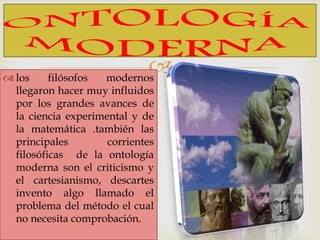  los filósofos modernos
llegaron hacer muy influidos
por los grandes avances de
la ciencia experimental y de
la matemática .también las
principales corrientes
filosóficas de la ontología
moderna son el criticismo y
el cartesianismo, descartes
invento algo llamado el
problema del método el cual
no necesita comprobación.
 
