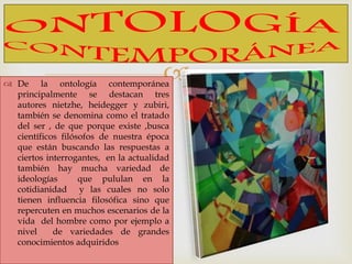  De la ontología contemporánea
principalmente se destacan tres
autores nietzhe, heidegger y zubiri,
también se denomina como el tratado
del ser , de que porque existe ,busca
científicos filósofos de nuestra época
que están buscando las respuestas a
ciertos interrogantes, en la actualidad
también hay mucha variedad de
ideologías que pululan en la
cotidianidad y las cuales no solo
tienen influencia filosófica sino que
repercuten en muchos escenarios de la
vida del hombre como por ejemplo a
nivel de variedades de grandes
conocimientos adquiridos
 