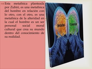 
 Esta metafísica planteada
por Zubiri, es una metafísica
del hombre en relación con
lo otro, con el otro, es una
metafísica de la alteridad en
la cual el hombre es un ser
personal social moral
cultural que crea su mundo
dentro del conocimiento de
su realidad.
 