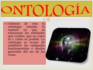  Además de esto la
ontología estudia la
manera en que se
relacionan las entidades
que existen, que es como
es y cómo es posible. La
ontología se ocupa de
establecer las categorías
fundamentales o modos
generales del ser de las
cosas.
 