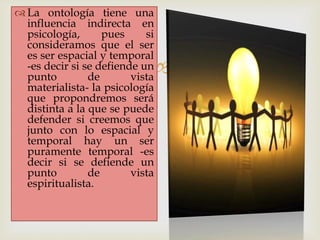 
 La ontología tiene una
influencia indirecta en
psicología, pues si
consideramos que el ser
es ser espacial y temporal
-es decir si se defiende un
punto de vista
materialista- la psicología
que propondremos será
distinta a la que se puede
defender si creemos que
junto con lo espacial y
temporal hay un ser
puramente temporal -es
decir si se defiende un
punto de vista
espiritualista.
 
