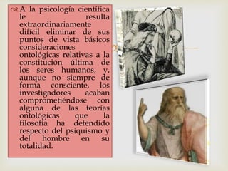 
 A la psicología científica
le resulta
extraordinariamente
difícil eliminar de sus
puntos de vista básicos
consideraciones
ontológicas relativas a la
constitución última de
los seres humanos, y,
aunque no siempre de
forma consciente, los
investigadores acaban
comprometiéndose con
alguna de las teorías
ontológicas que la
filosofía ha defendido
respecto del psiquismo y
del hombre en su
totalidad.
 
