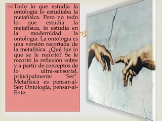 
 Todo lo que estudia la
ontología lo estudiaba la
metafísica. Pero no todo
lo que estudia la
metafísica, lo estudia en
la modernidad la
ontología. La ontología es
una versión recortada de
la metafísica. ¿Qué fue lo
que se le recortó? Se le
recortó la reflexión sobre
y a partir de conceptos de
lo ultra-sensorial,
principalmente "Ser".
Metafísica es pensar-al-
Ser; Ontología, pensar-al-
Ente.
 