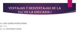VENTAJAS Y DESVENTAJAS DE LA
TLC EN LA EDUCAION.!
 LEIDY JAZMIN PATIÑO GUZMAN.
 11´C.
 I. E. SAN PEDRO CLAVER.
 
