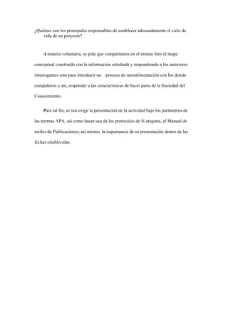 ¿Quiénes son los principales responsables de establecer adecuadamente el ciclo de
vida de un proyecto?
A manera voluntaria, se pide que compartamos en el mismo foro el mapa
conceptual construído con la información estudiada y respondiendo a los anteriores
interrogantes esto para introducir un proceso de retroalimentación con los demás
compañeros y así, responder a las características de hacer parte de la Sociedad del
Conocimiento.
Para tal fin, se nos exige la presentación de la actividad bajo los parámetros de
las normas APA, así como hacer uso de los protocolos de N-etiqueta, el Manual de
estilos de Publicaciones; así mismo, la importancia de su presentación dentro de las
fechas establecidas.
 