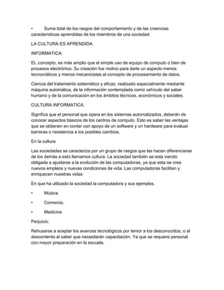 •     Suma total de los rasgos del comportamiento y de las creencias
características aprendidas de los miembros de una sociedad.

LA CULTURA ES APRENDIDA.

INFORMATICA:

EL concepto, es más amplio que el simple uso de equipo de computo o bien de
procesos electrónico. Su creación fue motivo para darle un aspecto menos
tecnocráticos y menos mecanicistas al concepto de procesamiento de datos.

Ciencia del tratamiento sistemático y eficaz, realizado especialmente mediante
máquina automática, de la información contemplada como vehículo del saber
humano y de la comunicación en los ámbitos técnicos, económicos y sociales.

CULTURA INFORMATICA.

Significa que el personal que opera en los sistemas automatizados, deberán de
conocer aspectos básicos de los centros de computo. Esto es saber las ventajas
que se obtienen en contar con apoyo de un software y un hardware para evaluar
barreras o resistencia a los posibles cambios.

En la cultura

Las sociedades se caracteriza por un grupo de rasgos que las hacen diferenciarse
de los demás a esto llamamos cultura. La sociedad también se esta viendo
obligada a ajustarse a la evolución de las computadoras, ya que esta se crea
nuevos empleos y nuevas condiciones de vida. Las computadoras facilitan y
enriquecen nuestras vidas:

En que ha utilizado la sociedad la computadora y sus ejemplos.

•      Música

•      Comercio.

•      Medicina

Perjuicio.

Rehusarse a aceptar los avances tecnológicos por temor a los desconocidos, o al
descontento al saber que necesitarán capacitación. Ya que se requiere personal
con mayor preparación en la escuela.
 