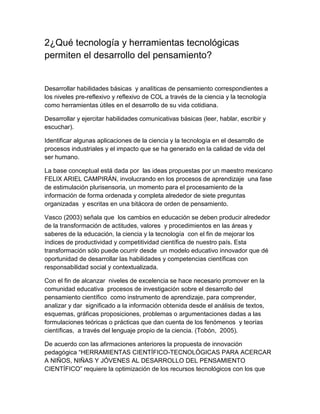 2¿Qué tecnología y herramientas tecnológicas
permiten el desarrollo del pensamiento?


Desarrollar habilidades básicas y analíticas de pensamiento correspondientes a
los niveles pre-reflexivo y reflexivo de COL a través de la ciencia y la tecnología
como herramientas útiles en el desarrollo de su vida cotidiana.

Desarrollar y ejercitar habilidades comunicativas básicas (leer, hablar, escribir y
escuchar).

Identificar algunas aplicaciones de la ciencia y la tecnología en el desarrollo de
procesos industriales y el impacto que se ha generado en la calidad de vida del
ser humano.

La base conceptual está dada por las ideas propuestas por un maestro mexicano
FELIX ARIEL CAMPIRÁN, involucrando en los procesos de aprendizaje una fase
de estimulación plurisensoria, un momento para el procesamiento de la
información de forma ordenada y completa alrededor de siete preguntas
organizadas y escritas en una bitácora de orden de pensamiento.

Vasco (2003) señala que los cambios en educación se deben producir alrededor
de la transformación de actitudes, valores y procedimientos en las áreas y
saberes de la educación, la ciencia y la tecnología con el fin de mejorar los
índices de productividad y competitividad científica de nuestro país. Esta
transformación sólo puede ocurrir desde un modelo educativo innovador que dé
oportunidad de desarrollar las habilidades y competencias científicas con
responsabilidad social y contextualizada.

Con el fin de alcanzar niveles de excelencia se hace necesario promover en la
comunidad educativa procesos de investigación sobre el desarrollo del
pensamiento científico como instrumento de aprendizaje, para comprender,
analizar y dar significado a la información obtenida desde el análisis de textos,
esquemas, gráficas proposiciones, problemas o argumentaciones dadas a las
formulaciones teóricas o prácticas que dan cuenta de los fenómenos y teorías
científicas, a través del lenguaje propio de la ciencia. (Tobón, 2005).

De acuerdo con las afirmaciones anteriores la propuesta de innovación
pedagógica “HERRAMIENTAS CIENTÍFICO-TECNOLÓGICAS PARA ACERCAR
A NIÑOS, NIÑAS Y JÓVENES AL DESARROLLO DEL PENSAMIENTO
CIENTÍFICO” requiere la optimización de los recursos tecnológicos con los que
 