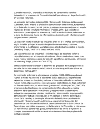 cuenta la institución, orientados al desarrollo del pensamiento científico
fortaleciendo la propuesta de Educación Media Especializada en la profundización
en Ciencias Naturales.

La aplicación del modelo didáctico COL (Comprensión Ordenada del Lenguaje)
(Campirán, 1999) mejora el proceso de comunicación en la escuela, fundamental
en el desarrollo humano y social gracias a que nos movemos dentro de un mundo
“repleto de diversa y múltiple información” (Posada, 2005) que necesita ser
interpretada para mejorar los procesos de cualificación institucional; orientador en
la toma de decisiones, fuente de información en la construcción y fundamentación
del pensamiento científico.

La población objeto de estudio se encuentra entre los 6 y 17años corresponden,
según Inhelder y Piaget al estadio de operaciones concretas y formales,
promoviendo la modificación y ampliación que el individuo tiene sobre el mundo.
(Inhelder y Piaget, 1955-1972, citado en Cano 2007).

Los estudiantes que se encuentran en estas etapas de desarrollo tienen la
capacidad de razonar sobre varias situaciones, diferenciando si son reales o no,
puede realizar operaciones para dar solución a problemas particulares, afirmación
de Inhelder y Piaget, (citado en Cano 2007)

Estas características favorecen el desarrollo de procesos de investigación en la
escuela, dentro del contexto social, cultural, económico y político en el que se
desarrollan. (ICFES, 2007)

Es importante entonces la afirmación de Vygotsky, (1934-1993) según la cual
“Donde el medio no presente al estudiante tareas adecuadas, no plantee las
exigencias nuevas, no despierte y estimule el desarrollo del intelecto mediante
nuevas metas, el pensamiento no despliega sus posibilidades, no llega a alcanzar
las formas superiores o las alcanza con gran retraso” (citado por Cano, 2007). En
el campo de las Habilidades de pensamiento científico, el aporte se realiza
alrededor de la ejercitación estructurada y disciplinada de la observación,
indagación, comparación, relación, clasificación, interpretación, argumentación,
comunicación y trabajo en equipo, con el fin alcanzar el dominio del lenguaje
propio de la ciencia y la tecnología, el dominio de las técnicas usuales de la
información y la comunicación, autonomía y emprendimiento además del
desarrollo de una conciencia ambiental, dentro del marco de la Base Común de
Aprendizajes esenciales propuestos por la Secretaría de Educación, lo mismo que
las herramientas para la vida particularmente la que se refiere a “Aprender a
proteger y conservar el ambiente desde situaciones ambientales propias de la
institución escolar.
 