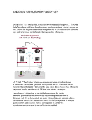 3¿QUE SON TECNOLOGIAS INTELIGENTES?




Smartphone, TV´s inteligentes, incluso electrodomésticos inteligentes… el mundo
de la Tecnología está lleno de aplicaciones que te conectan e intentan pensar por
vos. Uno de los mayores desarrollos inteligentes no es un dispositivo de consumo
pero podría terminar siendo la red más importante e inteligente.




LG THINQ ™ Technology ofrece una solución completa e inteligente que
le permitirá a los usuarios gestionar sus aparatos electrodomésticos de una
manera más centralizada y conveniente. Esta visión de un mundo más inteligente
ha ganado mucha atención en el CES de este año en Las Vegas.

Las redes son inteligentes, la electricidad respetuosa del medio
ambiente que modifica el suministro de electricidad para satisfacer la
demanda real. En su forma ideal, las redes inteligentes usan paneles solares
o turbinas de viento que los consumidores controlan para generar la energía
que necesitan. Los usuarios incluso son capaces de vender los
excedentes que generan a la compañía de electricidad.
 