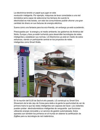 La electrónica tendrá un papel que jugar en esta
revolución inteligente. Por ejemplo, máquinas de lavar conectadas a una red
doméstica sería capaz de seleccionar los tiempos de cuando la
electricidad es más barata, con esto los consumidores podrán ahorrar una gran
cantidad de dinero en sus facturas de energía eléctrica.

Suena como una fantasía para los eco-friendly, sin embargo ya está sucediendo.

Preocupados por la energía y el medio ambiente, los gobiernos de América del
Norte, Europa y Asia ya están luchando para desarrollar tecnologías de redes
inteligentes y establecer sus normas. LG Electronics ya está en medio de estos
esfuerzos, siendo un participante central en los proyectos de redes
inteligentes como Smart Watts.




En la reunión del G-20 de Seúl el año pasado, LG construyó su Smart Gris
Showroom de la isla Jeju de Corea para darle a la gente la oportunidad de ver de
primera mano lo que las redes inteligentes son capaces de hacer. Los visitantes
pueden probar electrodomésticos inteligentes de vanguardia que funcionan
utilizando energía renovable y un servicio de gestión automatizada. Estos
aparatos son también los primeros en el mundo en obtener la certificación de
ZigBee para su tecnología de red inalámbrica.
 