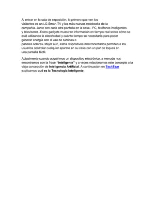 Al entrar en la sala de exposición, lo primero que ven los
visitantes es un LG Smart TV y las más nuevas notebooks de la
compañía. Junto con cada otra pantalla en la casa - PC, teléfonos inteligentes
y televisores .Estos gadgets muestran información en tiempo real sobre cómo se
está utilizando la electricidad y cuánto tiempo se necesitaría para poder
generar energía con el uso de turbinas o
paneles solares. Mejor aún, estos dispositivos interconectados permiten a los
usuarios controlar cualquier aparato en su casa con un par de toques en
una pantalla táctil.

Actualmente cuando adquirimos un dispositivo electrónico, a menudo nos
encontramos con la frase “Inteligente” y a veces relacionamos este concepto a la
vieja concepción de Inteligencia Artificial. A continuación en TechTear
explicamos qué es la Tecnología Inteligente.
 