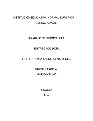 INSTITUCIÓN EDUCATIVA NORMAL SUPERIOR
              JORGE ISAACS




         TRABAJO DE TECNOLOGIA


            ENTREGADO POR:


     LEIDY JOHANA SALCEDO MARTINEZ


             PRESENTADO A:
              MARIO HENAO




                GRADO:
                  11-2
 