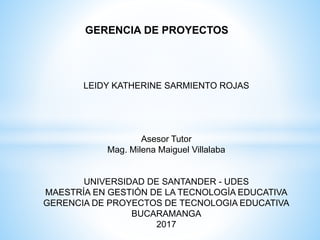 GERENCIA DE PROYECTOS
LEIDY KATHERINE SARMIENTO ROJAS
Asesor Tutor
Mag. Milena Maiguel Villalaba
UNIVERSIDAD DE SANTANDER - UDES
MAESTRÍA EN GESTIÓN DE LA TECNOLOGÍA EDUCATIVA
GERENCIA DE PROYECTOS DE TECNOLOGIA EDUCATIVA
BUCARAMANGA
2017
 