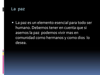 La paz


 La paz es un elemento esencial para todo ser
  humano. Debemos tener en cuenta que si
  asemos la paz podemos vivir mas en
  comunidad como hermanos y como dios lo
  desea.
 