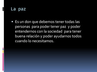 La paz

 Es un don que debemos tener todas las
  personas para poder tener paz y poder
  entendernos con la sociedad para tener
  buena relación y poder ayudarnos todos
  cuando lo necesitamos.
 