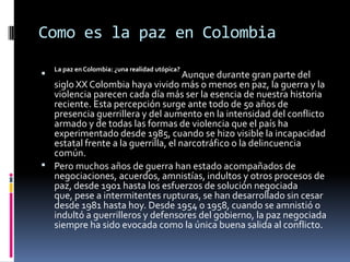 Como es la paz en Colombia
    La paz en Colombia: ¿una realidad utópica?
                                    Aunque durante gran parte del
  siglo XX Colombia haya vivido más o menos en paz, la guerra y la
  violencia parecen cada día más ser la esencia de nuestra historia
  reciente. Esta percepción surge ante todo de 50 años de
  presencia guerrillera y del aumento en la intensidad del conflicto
  armado y de todas las formas de violencia que el país ha
  experimentado desde 1985, cuando se hizo visible la incapacidad
  estatal frente a la guerrilla, el narcotráfico o la delincuencia
  común.
 Pero muchos años de guerra han estado acompañados de
  negociaciones, acuerdos, amnistías, indultos y otros procesos de
  paz, desde 1901 hasta los esfuerzos de solución negociada
  que, pese a intermitentes rupturas, se han desarrollado sin cesar
  desde 1981 hasta hoy. Desde 1954 o 1958, cuando se amnistió o
  indultó a guerrilleros y defensores del gobierno, la paz negociada
  siempre ha sido evocada como la única buena salida al conflicto.
 