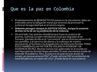 Que es la paz en Colombia

 El planteamiento de BENEDICTO XVI puesto en la cita anterior, debe ser
  entendido como la obligación moral que tenemos de promover la
  justicia en la seguridad que es el camino seguro.
 Debemos perseguir siempre la JUSTICIA SOCIAL, aunque la ausencia
  de ésta no ha de ser la justificación de la violencia.
 De otro lado, hay quienes consideran que la paz es ausencia de
  guerras, mientras suceden infinidad de cosas que degradan al ser
  humano. Ejemplo de ello es la "convivencia" que en diversos países se da
  con pandillas, o el ejercicio del aborto y la eutanasia de manera
  permanente, el fomento a la drogadicción y la disfunción familiar. TODO
  ESTO TAMBIÉN ES UN FACTOR DE VIOLENCIA INTERIOR Y DE
  AUISENCIA DE PAZ. Muchas tiranías han gobernado en el mundo sin
  que haya guerras durante largos períodos. Es esta una manera simple de
  entender el problema. Pero, la ausencia de guerras (con acción de
  armas) ¿es necesariamente PAZ? ¿Puede sentirse PAZ en ambientes de
  total decadencia, en medio del vicio? ¿Puede darse en una ausencia
 