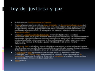 Ley de justicia y paz

   Artículo principal: Conflicto armado en Colombia.
   En 2002 el gobierno del ex presidente Álvaro Uribe Vélez y el alto comisionado para la paz, Luis
    Carlos Restrepo, iniciaron un proceso que diera un marco jurídico en el cual grupos armados al
    margen de la ley como los grupos paramilitares de las Autodefensas Unidas de Colombia y las
    guerrillas entregaran las armas y se reintegraran a la sociedad civil en lo que se conoce como
    la desmovilización.1
   En 2003 las Autodefensas Unidas de Colombia firman con el gobierno un acuerdo de
    desmovilización en el cual 30 mil miembros de esa organización armada y sus comandantes cesan
    operaciones.1 El gobierno presentó entonces un proyecto de ley conocido como alter natividad
    penal que beneficiaba a los armados que se desmovilizaban y confesaban sus crímenes, pero
    ignoraba a las víctimas. Dicha ley tuvo que ser retirada debido a la presión nacional e
    internacional.2
   Entre 2005 y 2006 el país adopta un marco legislativo que permite la persecución y sentencia de
    miembros de grupos armados ilegales que se hubiesen acogido a los procesos de desmovilización.
    Dicha regulación es conocida como la Ley 975 de 2005 o la Ley de Justicia y Paz.
   El 13 de mayo de 2008 algunos de los comandantes de las AUC desmovilizados fueron
    extraditados a los Estados Unidos para responder en tribunales de ese país por cargos de
    narcotráfico. La decisión del gobierno de permitir su extradición se basaba en el argumento de
    que estos seguían delinquiendo desde las cárceles.
   [editar]Críticas
 
