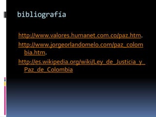 bibliografía

http://www.valores.humanet.com.co/paz.htm.
http://www.jorgeorlandomelo.com/paz_colom
  bia.htm.
http://es.wikipedia.org/wiki/Ley_de_Justicia_y_
  Paz_de_Colombia
 