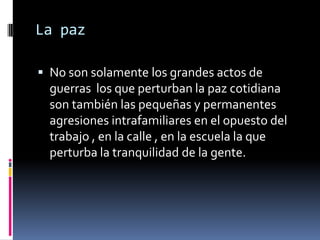 La paz

 No son solamente los grandes actos de
  guerras los que perturban la paz cotidiana
  son también las pequeñas y permanentes
  agresiones intrafamiliares en el opuesto del
  trabajo , en la calle , en la escuela la que
  perturba la tranquilidad de la gente.
 