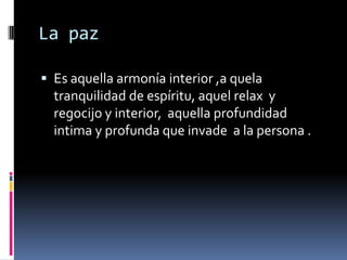La paz

 Es aquella armonía interior ,a quela
  tranquilidad de espíritu, aquel relax y
  regocijo y interior, aquella profundidad
  intima y profunda que invade a la persona .
 