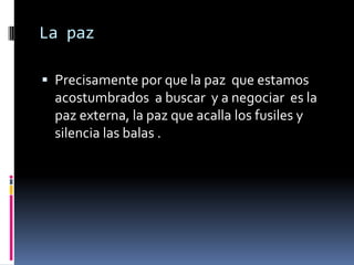 La paz

 Precisamente por que la paz que estamos
  acostumbrados a buscar y a negociar es la
  paz externa, la paz que acalla los fusiles y
  silencia las balas .
 