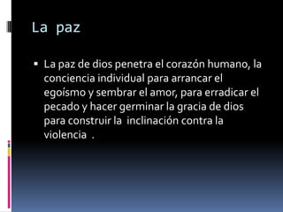 La paz

 La paz de dios penetra el corazón humano, la
  conciencia individual para arrancar el
  egoísmo y sembrar el amor, para erradicar el
  pecado y hacer germinar la gracia de dios
  para construir la inclinación contra la
  violencia .
 